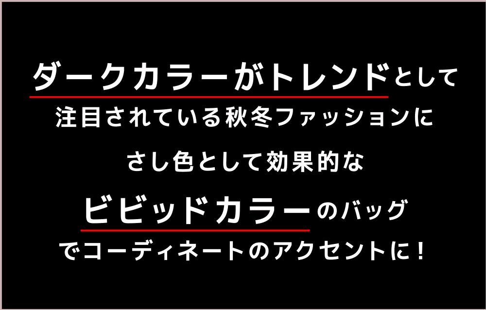 ダークカラーがトレンドとして注目されている秋冬ファッションにさし色として効果的なヴィヴィッドカラーのバッグでコーディネートのアクセントに！