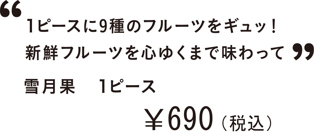 1ピースに9種のフルーツをギュッ！新鮮フルーツを心ゆくまで味わって 雪月果　1ピース ￥690(税込)