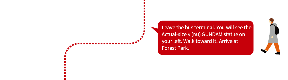 Leave the bus terminal. You will see the Actual-size ν (nu) GUNDAM statue on your left. Walk toward it.Arrive at Forest Park.