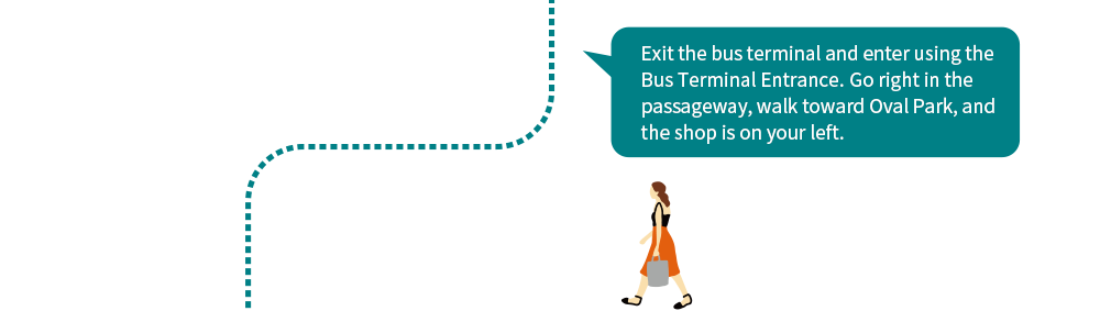 Exit the bus terminal and enter using the Bus Terminal Entrance.Go right in the passageway, walk toward Oval Park, and the shop is on your left.