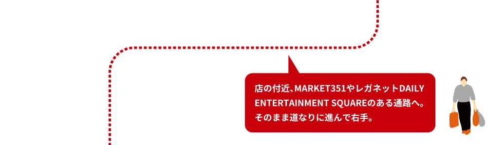 店の付近、MARKET351やレガネットDAILY ENTERTAINMENT SQUAREのある通路へ。そのまま道なりに進んで右手。