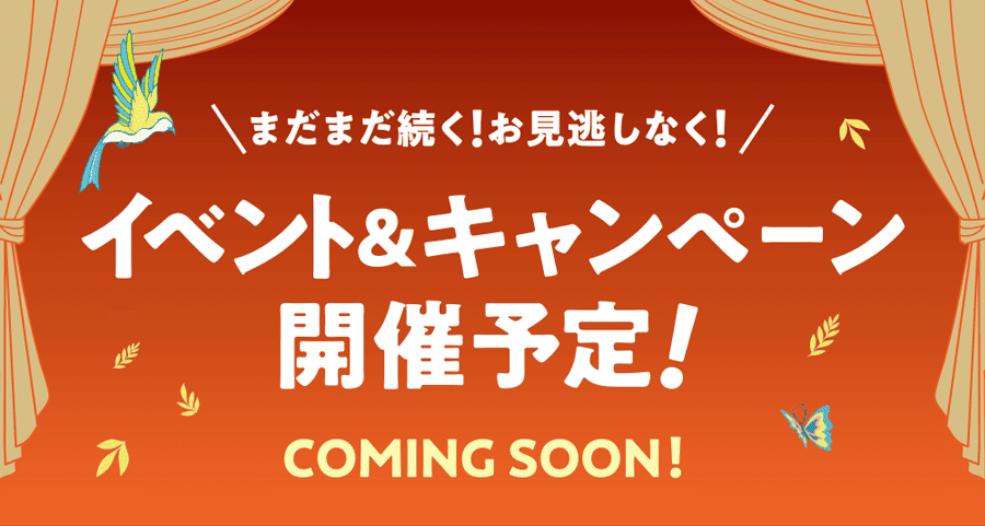 まだまだ続く！お見逃しなく！イベント＆キャンペーン 開催予定！ COMING SOON！