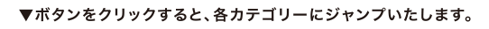 ▼ボタンをクリックすると、各カテゴリーにジャンプいたします。