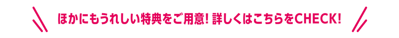 ほかにもうれしい特典をご用意！詳しくはこちらをCHECK!