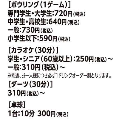 ［ボウリング（1ゲーム）］専門学生・大学生：720円（税込）中学生・高校生：640円（税込）一般：730円（税込）小学生以下：590円（税込）、［カラオケ（30分）］学生・シニア（60歳以上）：250円（税込）〜、一般：310円（税込）〜、※別途、お一人様につき必ず1ドリンクオーダー制となります。［ダーツ（30分）］310円（税込）〜、［卓球］1台：10分 300円（税込）