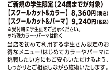 ご新規の学生限定（24歳までが対象）【スクールカット＆カラー】8,360円（税込）、【スクールカット＆パーマ】9,240円（税込）