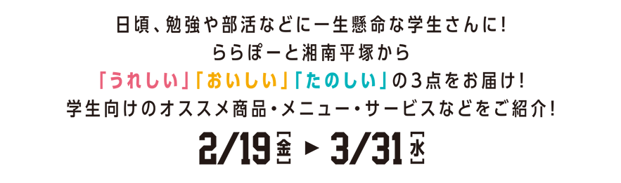 日頃、勉強や部活などに一生懸命な学生さんに！ららぽーと湘南平塚から「うれしい」「おいしい」「たのしい」の３点をお届け！学生向けのオススメ商品・メニュー・サービスなどをご紹介！