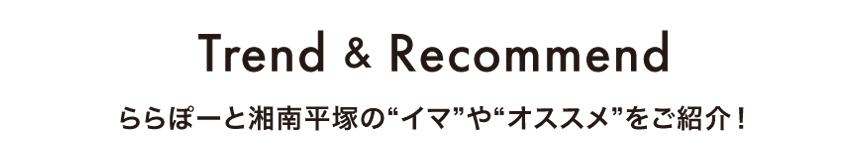 Trend & Recommend ららぽーと湘南平塚の“イマ”や“オススメ”をご紹介！