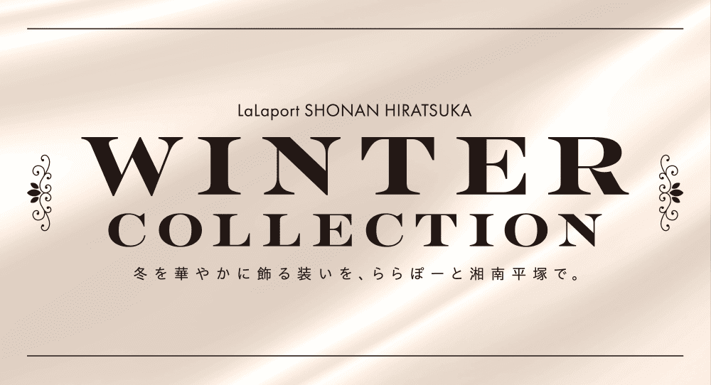 WINTER COLLECTION 冬を華やかに飾る装いを、ららぽーと湘南平塚で。