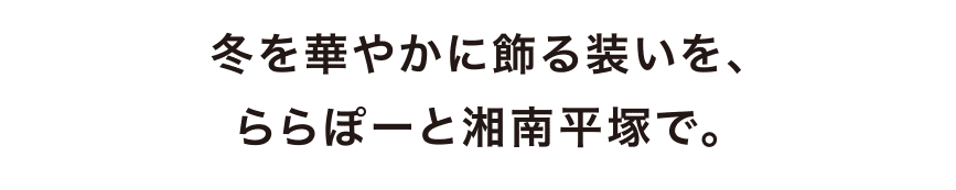 冬を華やかに飾る装いを、ららぽーと湘南平塚で。