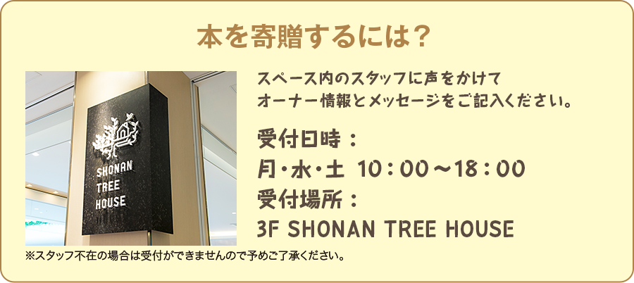 本を寄贈するには？　スペース内のスタッフに声をかけてオーナー情報とメッセージをご記入ください。　受付時間：月・水・土　10:00〜18:00　受付場所：3F SHONAN TREE HOUSE　※スタッフ不在の場合は受付ができませんので予めご了承ください。