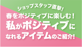 ショップスタッフ直撃！春をポジティブに楽しむ！私がポジティブになれるアイテムのご紹介！