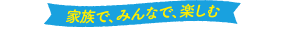 家族で、みんなで、楽しむ