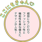 ここにもきゅん 細部にもこだわりファッション性と機能性を兼ね備えたデザインが人気！
