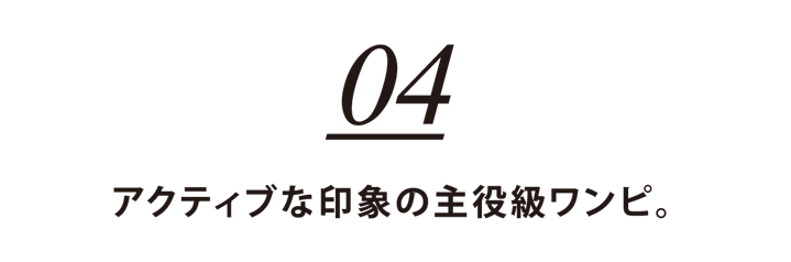 04 アクティブな印象の主役級ワンピ。