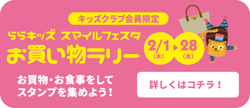 キッズクラブ会員限定 ららキッズ スマイルフェスタお買い物ラリー 2/1-2/28 お買物・お食事をしてスタンプを集めよう！ 詳しくはコチラ！
