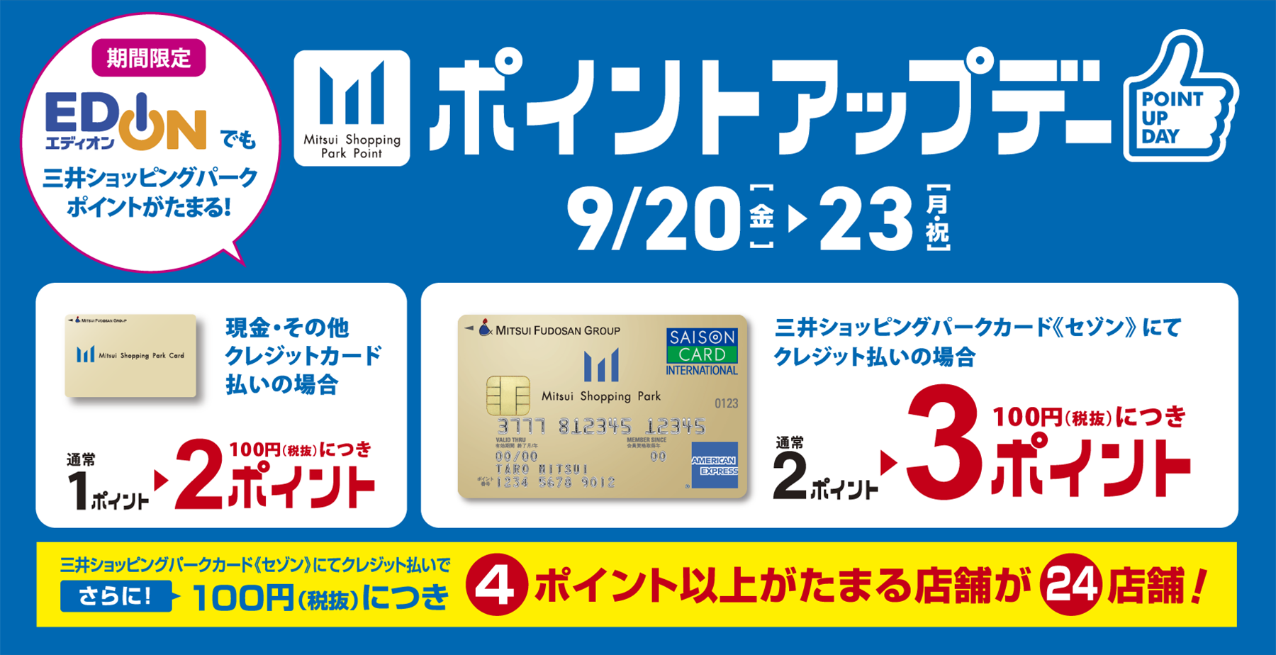 9/20(金)から9/23(月・祝日)ポイントアップデー 期間限定エディオンでも三井ショッピングパークポイントがたまる！現金・その他クレジットカード払いの場合は100円につき2ポイント、三井ショッピングパークカードセゾンにてクレジット払いの場合は100円につき3ポイント!さらに4ポイント以上がたまる店舗が24店舗!ポイントアップデーの詳細はこちらから