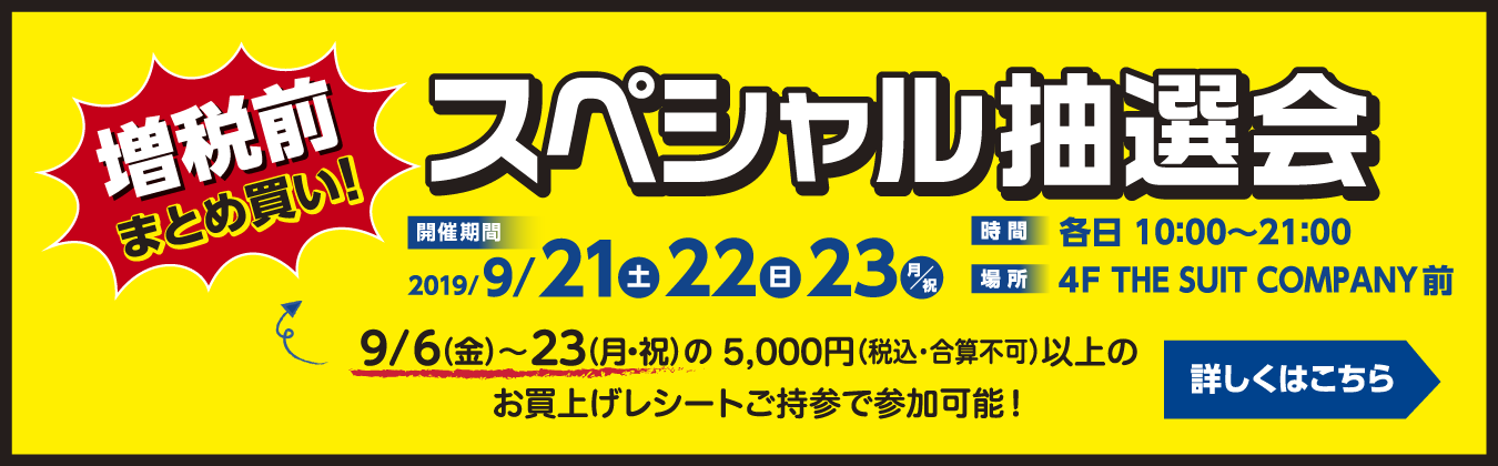 増税前まとめ買い！スペシャル抽選会 開催期間 2019/9/21(土)、9/22(日)、9/23(月・祝日) 各日10:00から21:00 4階THE SUIT COMPANY前にて開催 9/6(金)～23(月・祝日)の5,000円(税込・合算不可)以上のお買上げレシートご持参で参加可能！スペシャル抽選会の詳細はこちらから