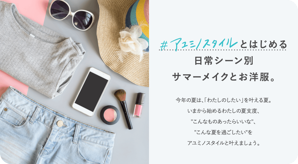 #アユミノスタイルとはじめる日常シーン別サマーメイクとお洋服。今年の夏は、「わたしのしたい」を叶える夏。いまから始めるわたしの夏支度、'こんなものあったらいいな'、'こんな夏を過ごしたい'をアユミノスタイルと叶えましょう。