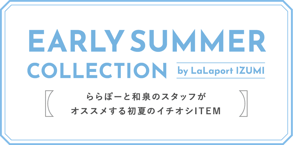 EARLY SUMMER COLLECTION by LaLaport IZUMI ららぽーと和泉のスタッフがオススメする初夏のイチオシITEM
