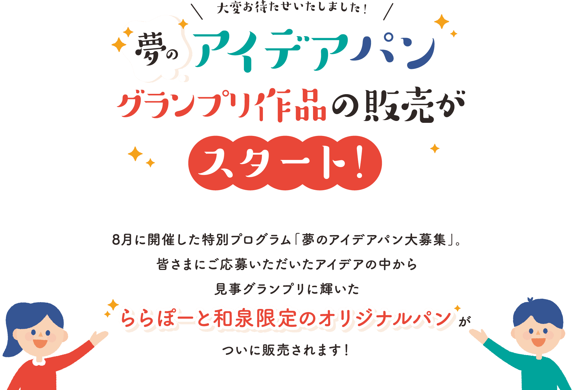 大変お待たせいたしました！夢のアイデアパン グランプリ作品の販売がスタート 8月に開催した特別プログラム「夢のアイデアパン大募集」。皆さまにご応募いただいたアイデアの中から見事グランプリに輝いたららぽーと和泉限定のオリジナルパンがついに販売されます！
                