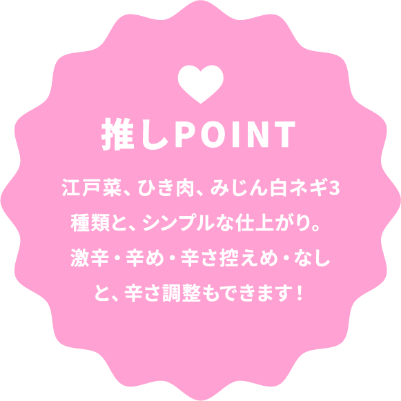 推しPOINT 江戸菜、ひき肉、みじん白ネギ3種類と、シンプルな仕上がり。激辛・辛め・辛さ控えめ・なしと、辛さ調整もできます！