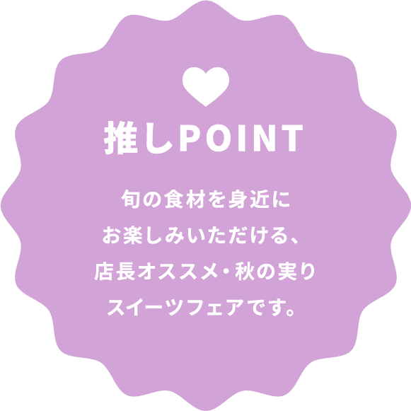 推しPOINT 旬の食材を身近にお楽しみいただける、店長オススメ・秋の実りスイーツフェアです。