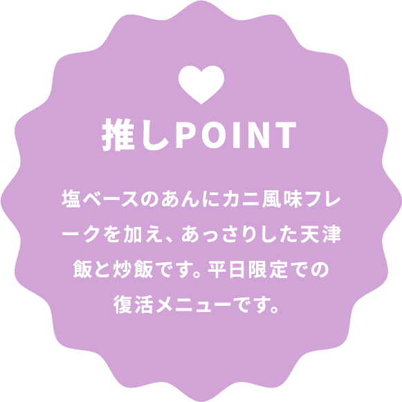 推しPOINT 塩ベースのあんにカニ風味フレークを加え、あっさりした天津飯と炒飯です。平日限定での復活メニューです。