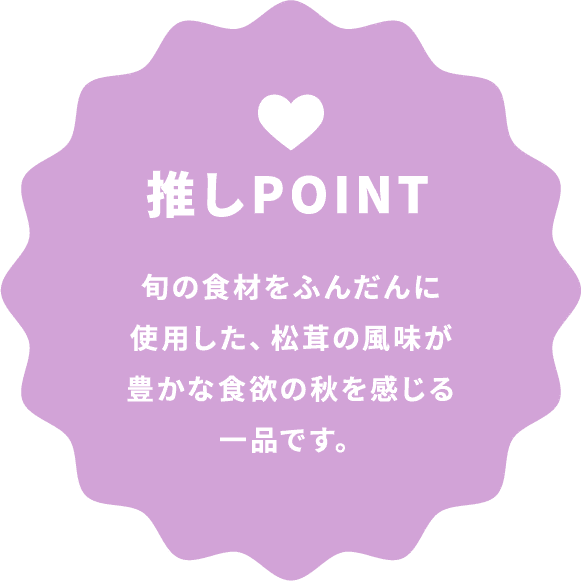 推しPOINT 旬の食材をふんだんに使用した、松茸の風味が豊かな食欲の秋を感じる一品です。