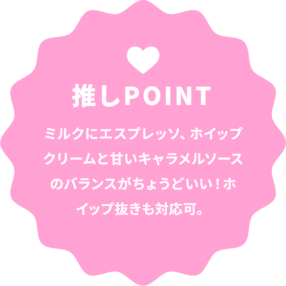 推しPOINT ミルクにエスプレッソ、ホイップクリームと甘いキャラメルソースのバランスがちょうどいい！ホイップ抜きも対応可。