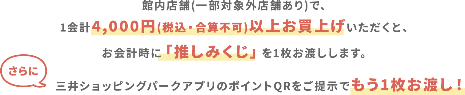 館内店舗(一部対象外店舗あり)で、1会計4,000円(税込・合算不可)以上お買上げいただくと、レジにて「推しみくじ」を1枚お渡しします。さらに三井ショッピングパークアプリのポイントQRをご提示でもう1枚お渡し！