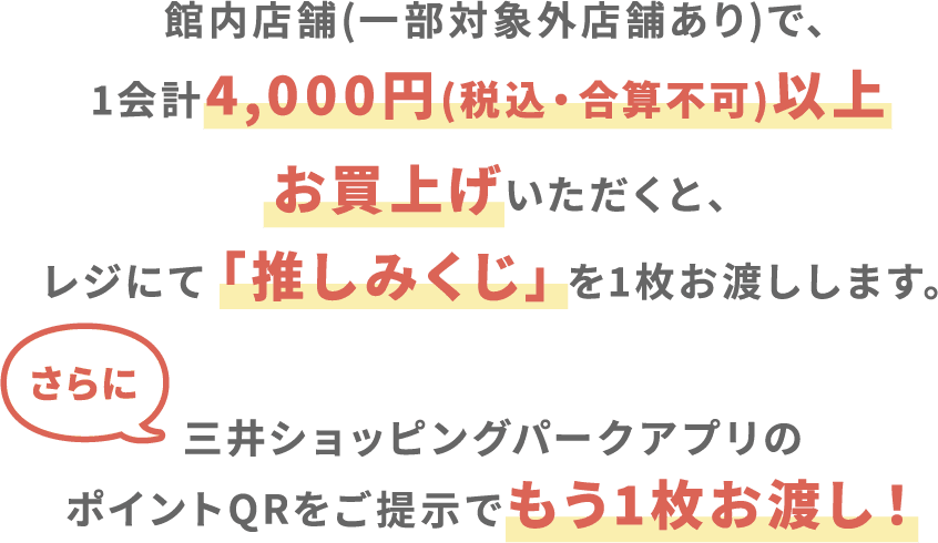 館内店舗(一部対象外店舗あり)で、1会計4,000円(税込・合算不可)以上お買上げいただくと、レジにて「推しみくじ」を1枚お渡しします。さらに三井ショッピングパークアプリのポイントQRをご提示でもう1枚お渡し！