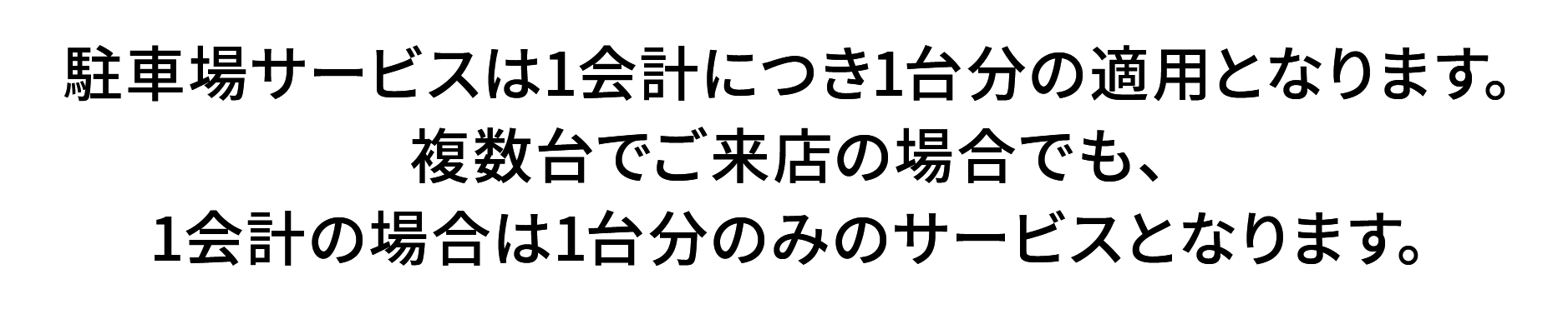 駐車場サービスは1会計につき1台分の適用となります。複数台でご来店の場合でも、1会計の場合は1台分のみのサービスとなります。