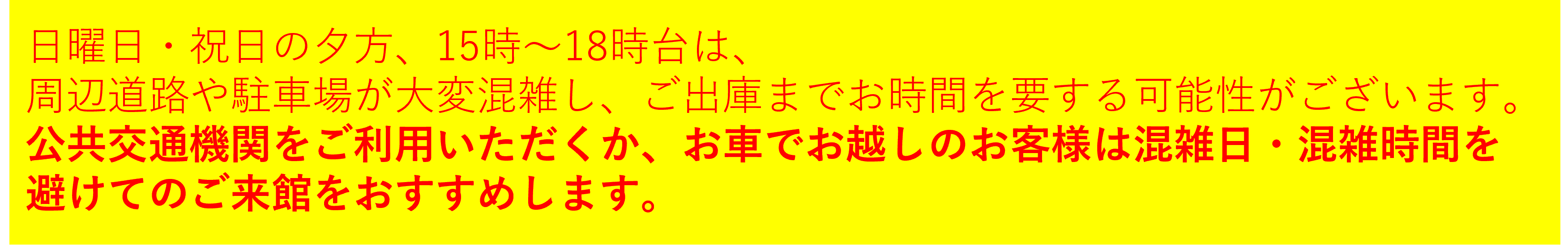 日曜日・祝日の夕方、15時～18時台は、周辺道路や駐車場が大変混雑し、ご出庫までお時間を要する可能性がございます。公共交通機関をご利用いただくか、お車でお越しのお客様は混雑日・混雑時間を避けてのご来館をおすすめします。