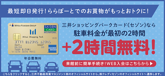 最短即日発行！ららぽーとでのお買い物がもっとおトクに！　Mitsui Shopping Park Card 年会費無料 三井ショッピングパークカード《セゾン》なら駐車料金が最初の2時間+2時間無料！　来館前に簡単手続き！WEB入会はこちらから　こちらをクリックすると、三井不動産商業マネジメント㈱のオフィシャルサイトから、㈱クレディセゾンのオフィシャルサイトへ遷移します。