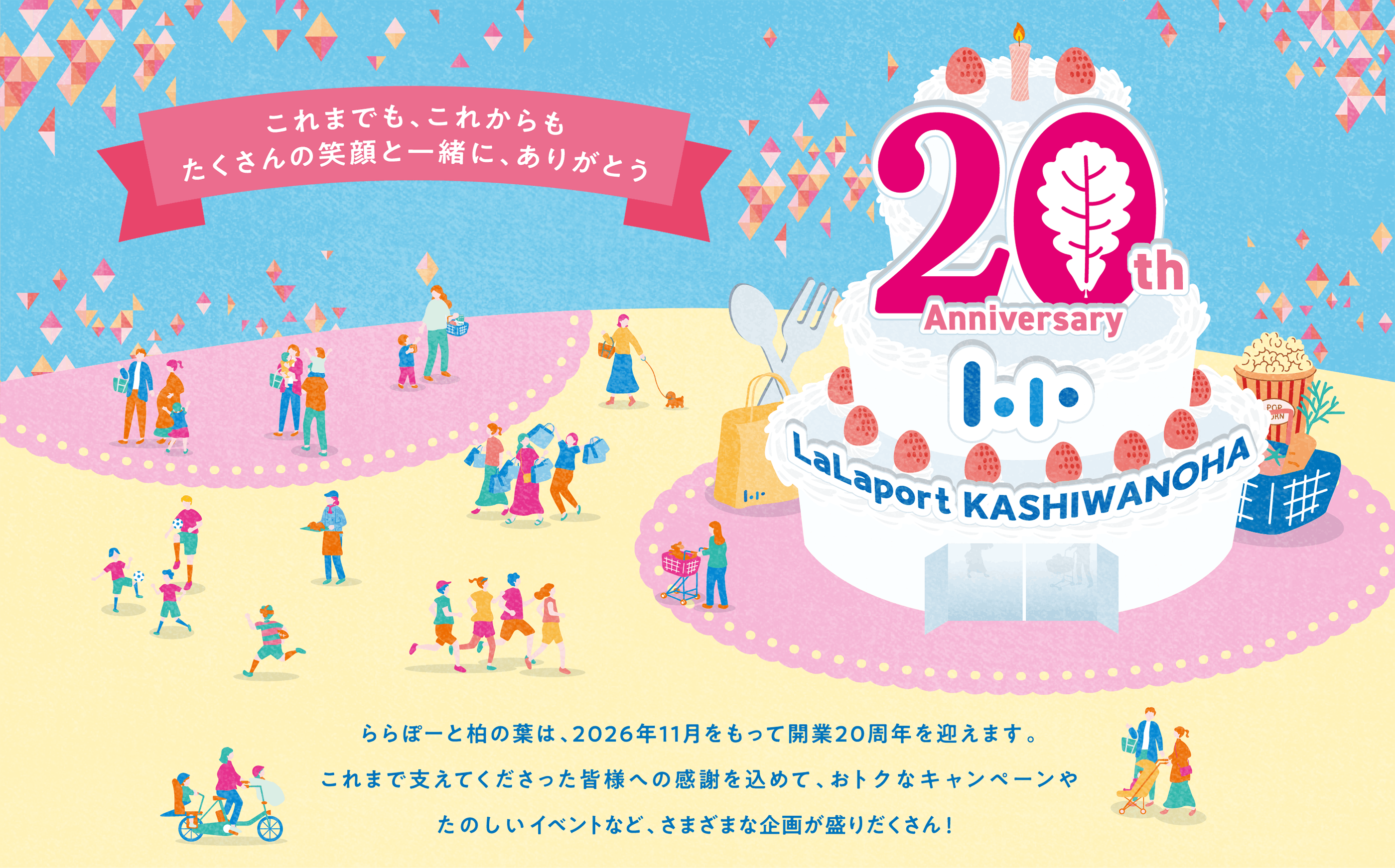 ららぽーと柏の葉 20th Anniversary | これまでも、これからもたくさんの笑顔と一緒に、ありがとう　ららぽーと柏の葉は、2026年11月をもって開業20周年を迎えます。これまで支えてくださった皆様への感謝を込めて、おトクなキャンペーンやたのしいイベントなど、さまざまな企画が盛りだくさん！