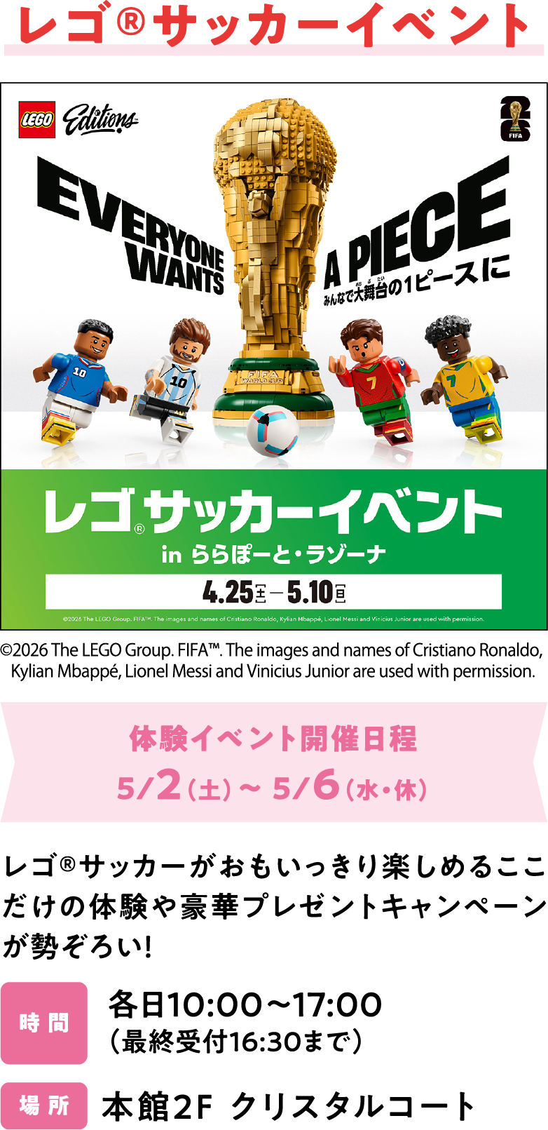 レゴ®サッカーイベント　体験イベント開催日程5/2（土）～ 5/6（水・休）レゴ®サッカーがおもいっきり楽しめるここだけの体験や豪華プレゼントキャンペーンが勢ぞろい！各日10:00～17:00 （最終受付16:30まで）本館2F クリスタルコート