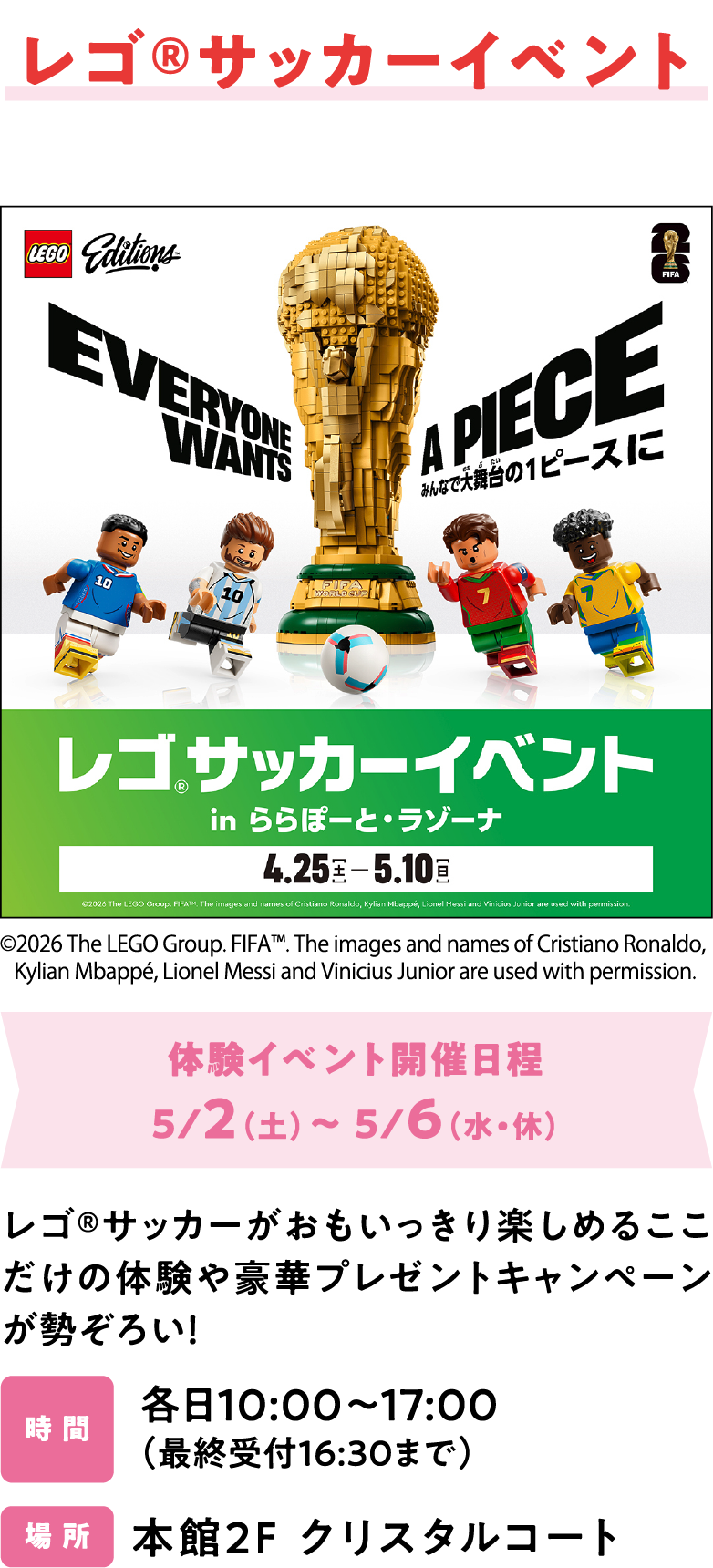 レゴ®サッカーイベント　体験イベント開催日程5/2（土）～ 5/6（水・休）レゴ®サッカーがおもいっきり楽しめるここだけの体験や豪華プレゼントキャンペーンが勢ぞろい！各日10:00～17:00 （最終受付16:30まで）本館2F クリスタルコート