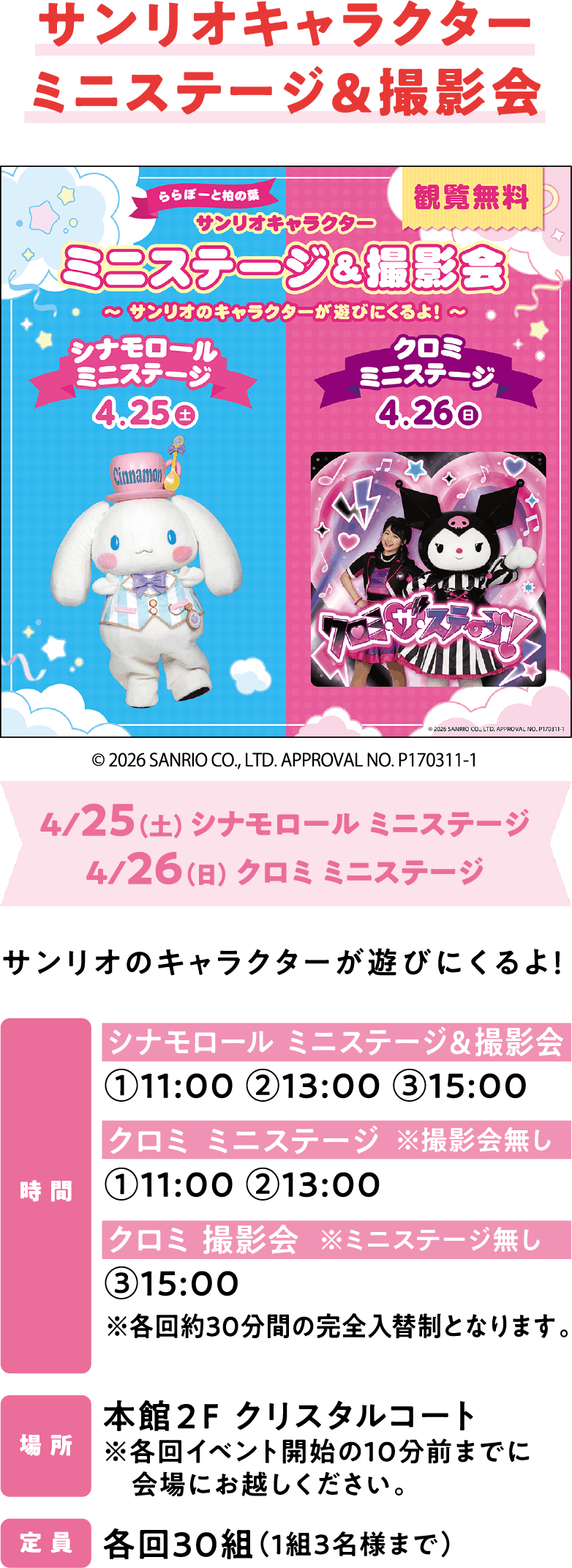 サンリオキャラクターミニステージ＆撮影会 4/25（土）シナモロール ミニステージ 4/26（日）クロミ ミニステージ シナモロール ミニステージ＆撮影会①11:00 ②13:00 ③15:00 クロミ ミニステージ ①11:00 ②13:00 クロミ 撮影会③15:00 ※各回約30分間の完全入替制となります。本館２F クリスタルコート ※各回イベント開始の10分前までに会場にお越しください。各回30組（1組3名様まで）