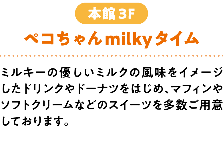 ペコちゃんmilkyタイム 本館3F ミルキーの優しいミルクの風味をイメージしたドリンクやドーナツをはじめ、マフィンやソフトクリームなどのスイーツを多数ご用意しております。 