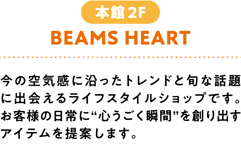  BEAMS HEART 本館2F 今の空気感に沿ったトレンドと旬な話題に出会えるライフスタイルショップです。お客様の日常に“心うごく瞬間”を創り出すアイテムを提案します。