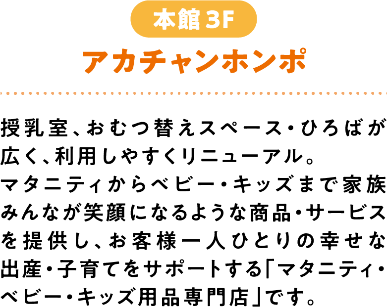 アカチャンホンポ 本館3F 授乳室、おむつ替えスペース・ひろばが広く、利用しやすくリニューアル。マタニティからベビー・キッズまで家族みんなが笑顔になるような商品・サービスを提供し、お客様一人ひとりの幸せな出産・子育てをサポートする「マタニティ・ベビー・キッズ用品専門店」です。