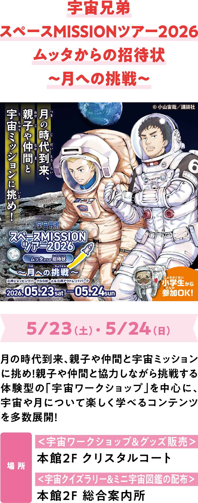 宇宙兄弟スペースMISSIONツアー2026ムッタからの招待状〜月への挑戦〜　5/1（金）～ 5/24（日）　月の時代到来、親子や仲間と宇宙ミッションに挑め！親子や仲間と協力しながら挑戦する体験型の「宇宙ワークショップ」を中心に、宇宙や月について楽しく学べるコンテンツを多数展開！　場 所　＜宇宙ワークショップ&グッズ販売＞本館2Fクリスタルコート ＜宇宙クイズラリー&ミニ宇宙図鑑の配布＞本館2F 総合案内所