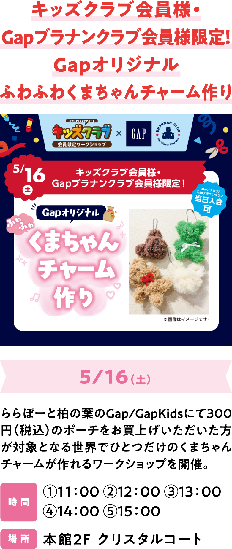 キッズクラブ会員様・Gapブラナンクラブ会員様限定！Gapオリジナル ふわふわくまちゃんチャーム作り 5/16（土） ららぽーと柏の葉のGap/GapKidsにて300円（税込）のポーチをお買上げいただいた方が対象となる世界でひとつだけのくまちゃんチャームが作れるワークショップを開催。時 間 ①11：00 ②12：00 ③13：00 ④14：00 ⑤15：00 場 所 本館2F クリスタルコート