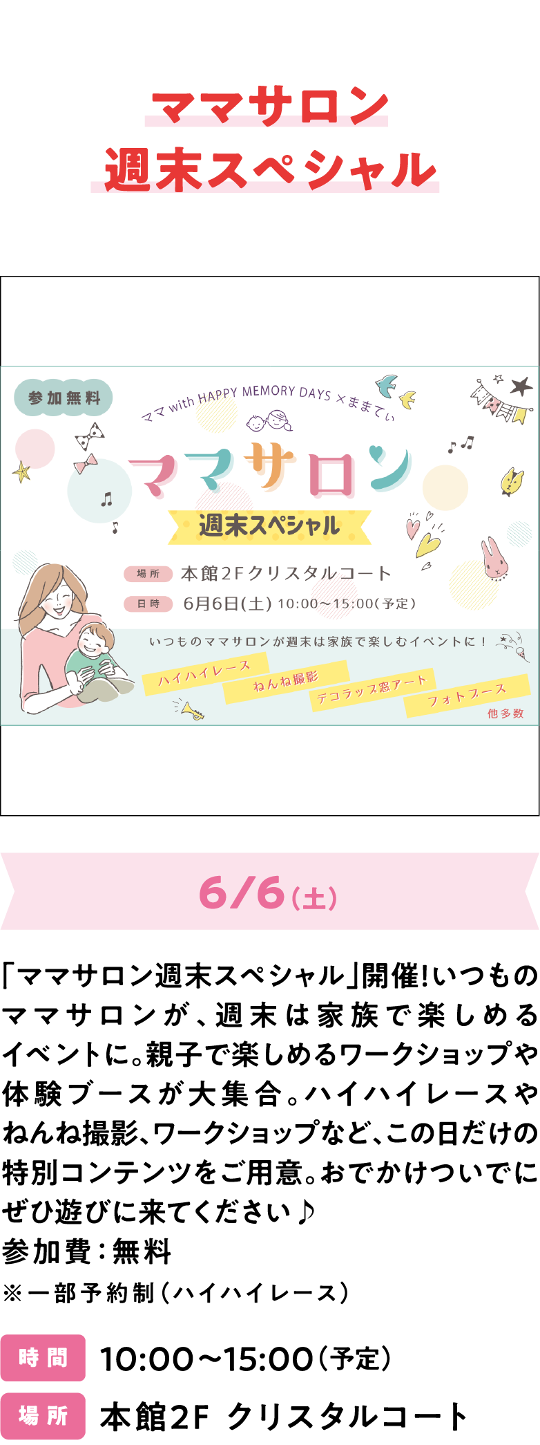 ママサロン拡大版 「ママサロン週末スペシャル」開催！いつものママサロンが、週末は家族で楽しめるイベントに。親子で楽しめるワークショップや体験ブースが大集合。ハイハイレースやねんね撮影、ワークショップなど、この日だけの特別コンテンツをご用意。おでかけついでにぜひ遊びに来てください♪ 参加費：無料 ※一部予約制（ハイハイレース）　時 間 10:00～15:00（予定） 場 所 本館2F クリスタルコート
