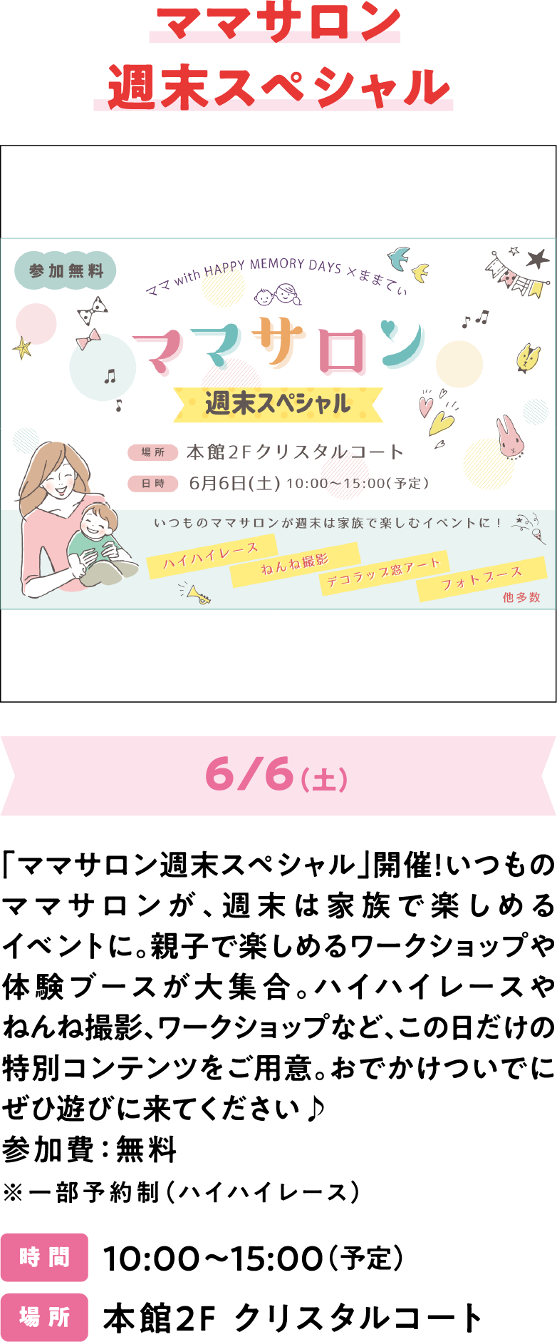 ママサロン拡大版 「ママサロン週末スペシャル」開催！いつものママサロンが、週末は家族で楽しめるイベントに。親子で楽しめるワークショップや体験ブースが大集合。ハイハイレースやねんね撮影、ワークショップなど、この日だけの特別コンテンツをご用意。おでかけついでにぜひ遊びに来てください♪ 参加費：無料 ※一部予約制（ハイハイレース）　時 間 10:00～15:00（予定） 場 所 本館2F クリスタルコート