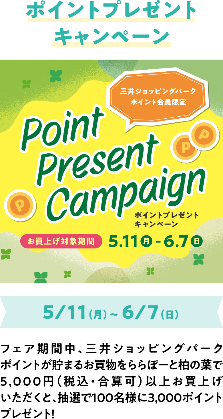 ポイントプレゼントキャンペーン 5/11（月）～ 6/7（日）フェア期間中、三井ショッピングパークポイントが貯まるお買物をららぽーと柏の葉で5,000円（税込・合算可）以上お買上げいただくと、抽選で100名様に3,000ポイントプレゼント！