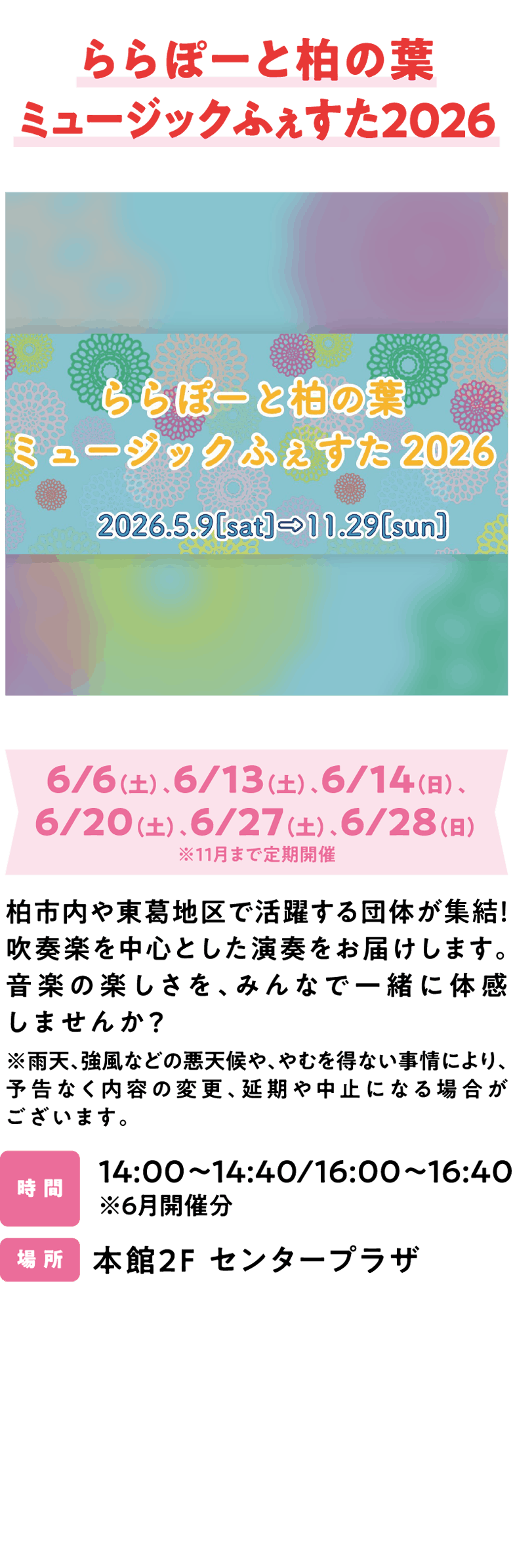 ららぽーと柏の葉ミュージックふぇすた2026 6/6（土）、6/13（土）、6/14（日）、6/20（土）、6/27（土）、6/28（日）※11月まで定期開催 柏市内や東葛地区で活躍する団体が集結！吹奏楽を中心とした演奏をお届けします。音楽の楽しさを、みんなで一緒に体感しませんか？※雨天、強風などの悪天候や、やむを得ない事情により、予告なく内容の変更、延期や中止になる場合がございます。14:00～14:40/16:00～16:40 ※6月開催分 本館2F センタープラザ