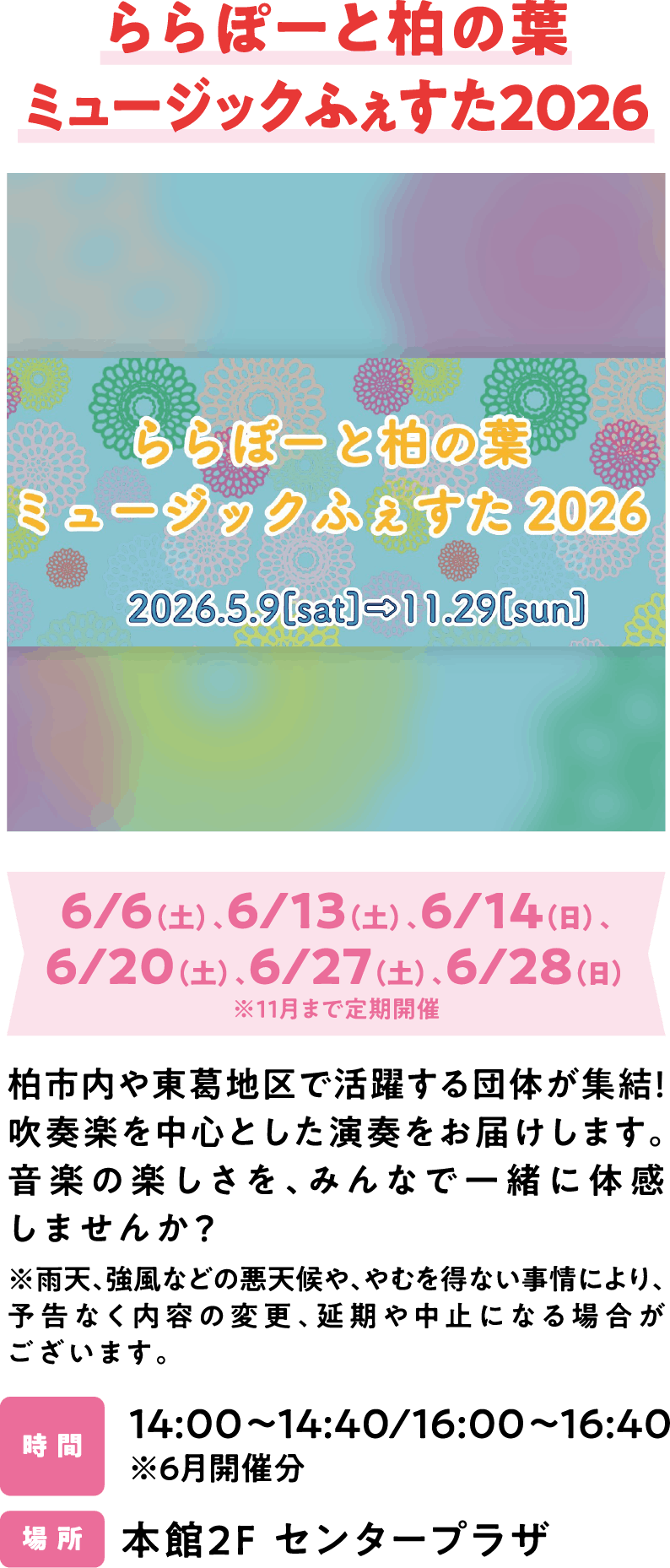 ららぽーと柏の葉ミュージックふぇすた2026 6/6（土）、6/13（土）、6/14（日）、6/20（土）、6/27（土）、6/28（日）※11月まで定期開催 柏市内や東葛地区で活躍する団体が集結！吹奏楽を中心とした演奏をお届けします。音楽の楽しさを、みんなで一緒に体感しませんか？※雨天、強風などの悪天候や、やむを得ない事情により、予告なく内容の変更、延期や中止になる場合がございます。14:00～14:40/16:00～16:40 ※6月開催分 本館2F センタープラザ