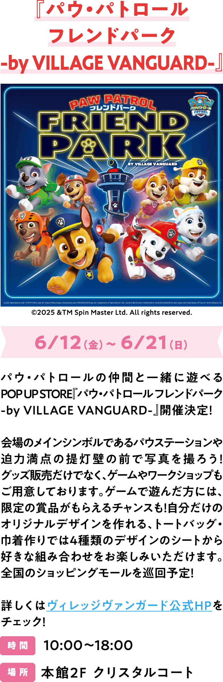 『パウ・パトロールフレンドパーク-by VILLAGE VANGUARD-』6/12（金）～ 6/21（日）パウ・パトロールの仲間と一緒に遊べるPOP UP STORE『パウ・パトロール フレンドパーク -by VILLAGE VANGUARD-』開催決定！会場のメインシンボルであるパウステーションや迫力満点の提灯壁の前で写真を撮ろう！グッズ販売だけでなく、ゲームやワークショップもご用意しております。ゲームで遊んだ方には、限定の賞品がもらえるチャンスも！自分だけのオリジナルデザインを作れる、トートバッグ・巾着作りでは4種類のデザインのシートから好きな組み合わせをお楽しみいただけます。全国のショッピングモールを巡回予定！詳しくはヴィレッジヴァンガード公式HPをチェック！10:00～18:00 本館2F クリスタルコート